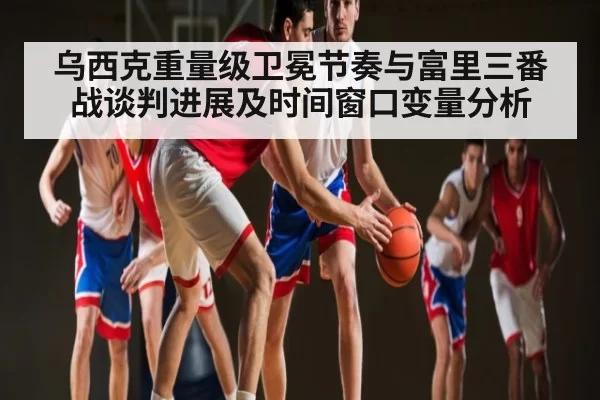 乌西克重量级卫冕节奏与富里三番战谈判进展及时间窗口变量分析